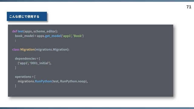 71
def test(apps, scheme_editor):
book_model = apps.get_model('app1', 'Book')
:
class Migration(migrations.Migration):
dependencies = [
('app1', '0001_initial'),
]
operations = [
migrations.RunPython(test, RunPython.noop),
]
こんな感じで使⽤する
