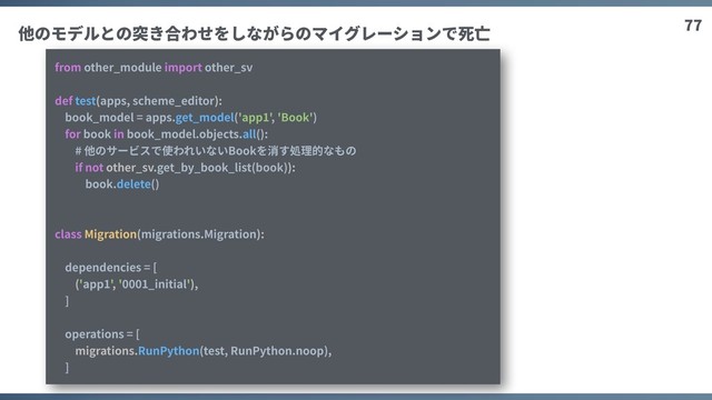 77
from other_module import other_sv
def test(apps, scheme_editor):
book_model = apps.get_model('app1', 'Book')
for book in book_model.objects.all():
# 他のサービスで使われいないBookを消す処理的なもの
if not other_sv.get_by_book_list(book)):
book.delete()
class Migration(migrations.Migration):
dependencies = [
('app1', '0001_initial'),
]
operations = [
migrations.RunPython(test, RunPython.noop),
]
他のモデルとの突き合わせをしながらのマイグレーションで死亡
