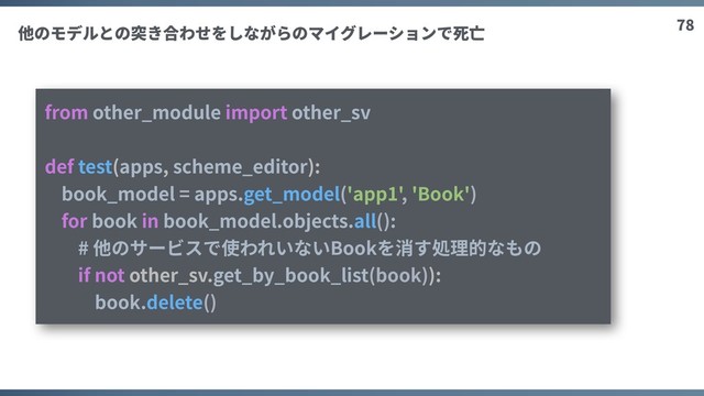 78
from other_module import other_sv
def test(apps, scheme_editor):
book_model = apps.get_model('app1', 'Book')
for book in book_model.objects.all():
# 他のサービスで使われいないBookを消す処理的なもの
if not other_sv.get_by_book_list(book)):
book.delete()
他のモデルとの突き合わせをしながらのマイグレーションで死亡
