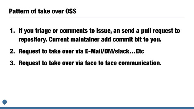Pattern of take over OSS
1. If you triage or comments to Issue, an send a pull request to
repository. Current maintainer add commit bit to you.
2. Request to take over via E-Mail/DM/slack…Etc
3. Request to take over via face to face communication.
