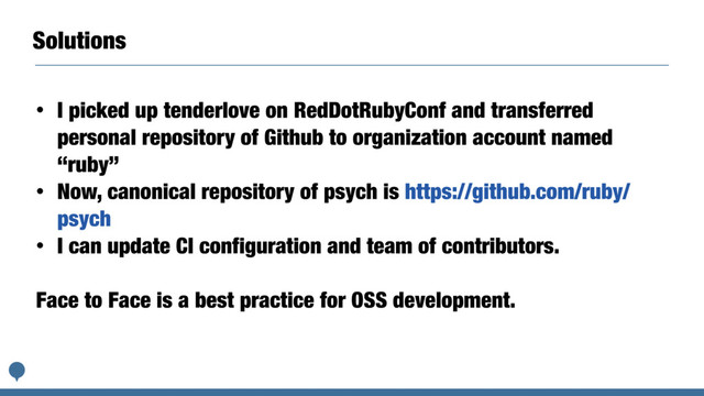 Solutions
• I picked up tenderlove on RedDotRubyConf and transferred
personal repository of Github to organization account named
“ruby”
• Now, canonical repository of psych is https://github.com/ruby/
psych
• I can update CI configuration and team of contributors.
Face to Face is a best practice for OSS development.
