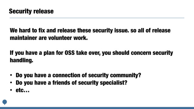 Security release
We hard to fix and release these security issue. so all of release
maintainer are volunteer work.
If you have a plan for OSS take over, you should concern security
handling.
• Do you have a connection of security community?
• Do you have a friends of security specialist?
• etc…
