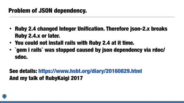 Problem of JSON dependency.
• Ruby 2.4 changed Integer Unification. Therefore json-2.x breaks
Ruby 2.4.x or later.
• You could not install rails with Ruby 2.4 at it time.
• `gem i rails` was stopped caused by json dependency via rdoc/
sdoc.
See details: https://www.hsbt.org/diary/20160829.html
And my talk of RubyKaigi 2017
