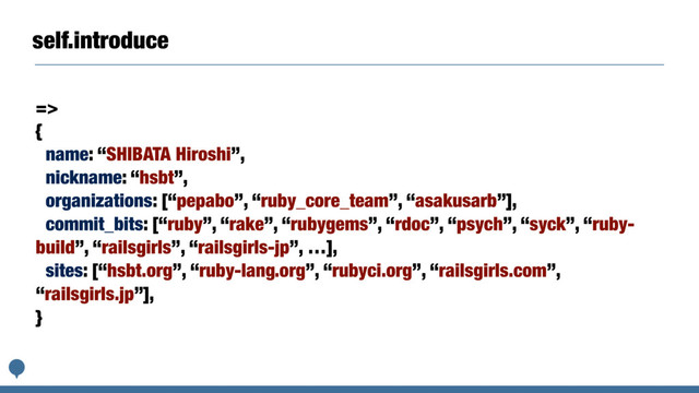 self.introduce
=>
{
name: “SHIBATA Hiroshi”,
nickname: “hsbt”,
organizations: [“pepabo”, “ruby_core_team”, “asakusarb”],
commit_bits: [“ruby”, “rake”, “rubygems”, “rdoc”, “psych”, “syck”, “ruby-
build”, “railsgirls”, “railsgirls-jp”, …],
sites: [“hsbt.org”, “ruby-lang.org”, “rubyci.org”, “railsgirls.com”,
“railsgirls.jp”],
}
