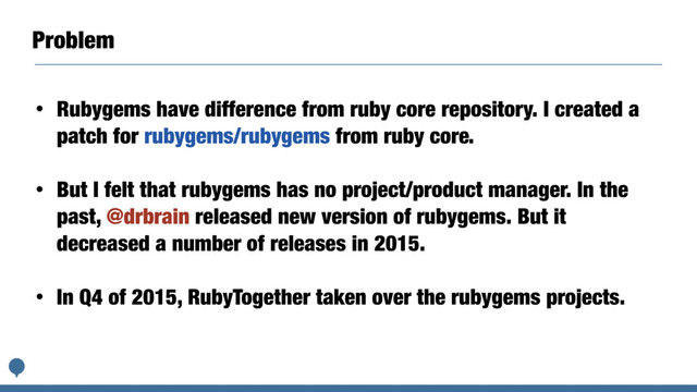 Problem
• Rubygems have difference from ruby core repository. I created a
patch for rubygems/rubygems from ruby core.
• But I felt that rubygems has no project/product manager. In the
past, @drbrain released new version of rubygems. But it
decreased a number of releases in 2015.
• In Q4 of 2015, RubyTogether taken over the rubygems projects.
