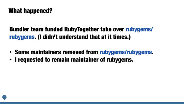 What happened?
Bundler team funded RubyTogether take over rubygems/
rubygems. (I didn’t understand that at it times.)
• Some maintainers removed from rubygems/rubygems.
• I requested to remain maintainer of rubygems.
