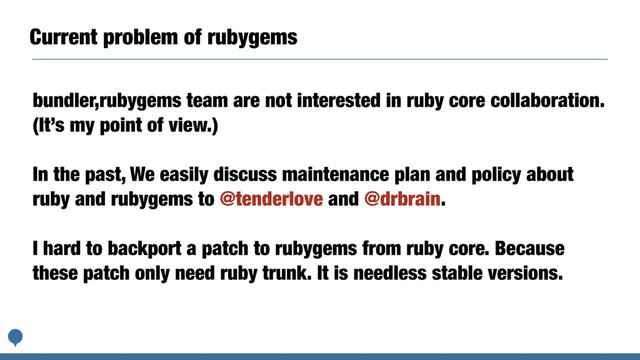 Current problem of rubygems
bundler,rubygems team are not interested in ruby core collaboration.
(It’s my point of view.)
In the past, We easily discuss maintenance plan and policy about
ruby and rubygems to @tenderlove and @drbrain.
I hard to backport a patch to rubygems from ruby core. Because
these patch only need ruby trunk. It is needless stable versions.
