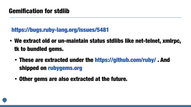 Gemiﬁcation for stdlib
https://bugs.ruby-lang.org/issues/5481
• We extract old or un-maintain status stdlibs like net-telnet, xmlrpc,
tk to bundled gems.
• These are extracted under the https://github.com/ruby/ . And
shipped on rubygems.org
• Other gems are also extracted at the future.
