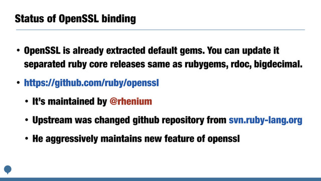Status of OpenSSL binding
• OpenSSL is already extracted default gems. You can update it
separated ruby core releases same as rubygems, rdoc, bigdecimal.
• https://github.com/ruby/openssl
• It’s maintained by @rhenium
• Upstream was changed github repository from svn.ruby-lang.org
• He aggressively maintains new feature of openssl
