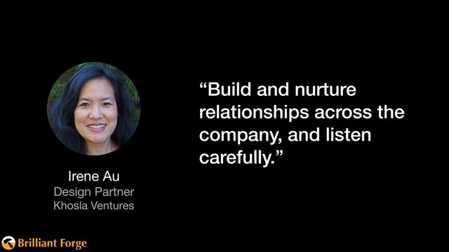 Brilliant Forge
“Build and nurture
relationships across the
company, and listen
carefully.”
Irene Au

Design Partner

Khosla Ventures

