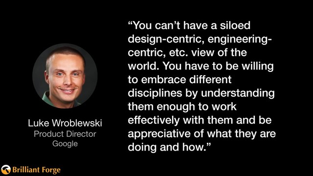 Brilliant Forge
Luke Wroblewski

Product Director

Google
“You can’t have a siloed
design-centric, engineering-
centric, etc. view of the
world. You have to be willing
to embrace different
disciplines by understanding
them enough to work
effectively with them and be
appreciative of what they are
doing and how.”
