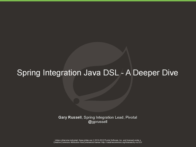 Unless otherwise indicated, these slides are © 2013-2015 Pivotal Software, Inc. and licensed under a

Creative Commons Attribution-NonCommercial license: http://creativecommons.org/licenses/by-nc/3.0/
Spring Integration Java DSL - A Deeper Dive
Gary Russell, Spring Integration Lead, Pivotal
@gprussell
