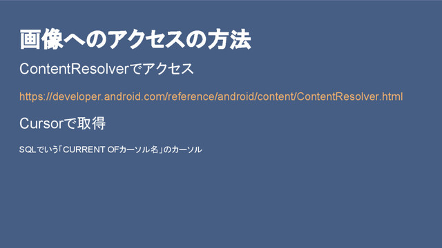 画像へのアクセスの方法
ContentResolverでアクセス
https://developer.android.com/reference/android/content/ContentResolver.html
Cursorで取得
SQLでいう「CURRENT OFカーソル名」のカーソル
