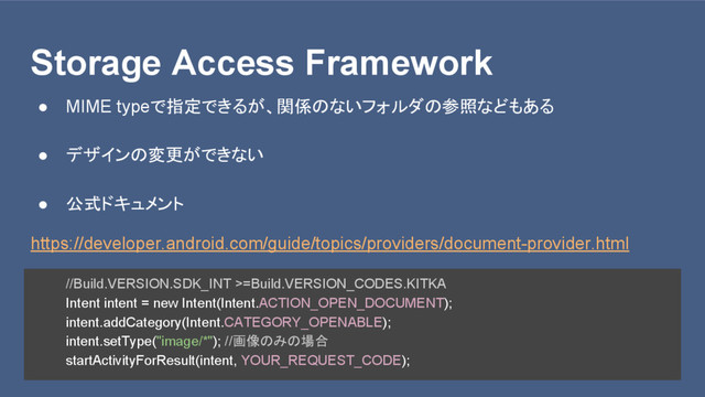 Storage Access Framework
● MIME typeで指定できるが、関係のないフォルダの参照などもある
● デザインの変更ができない
● 公式ドキュメント
https://developer.android.com/guide/topics/providers/document-provider.html
//Build.VERSION.SDK_INT >=Build.VERSION_CODES.KITKA
Intent intent = new Intent(Intent.ACTION_OPEN_DOCUMENT);
intent.addCategory(Intent.CATEGORY_OPENABLE);
intent.setType("image/*"); //画像のみの場合
startActivityForResult(intent, YOUR_REQUEST_CODE);
