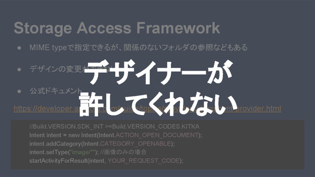 Storage Access Framework
● MIME typeで指定できるが、関係のないフォルダの参照などもある
● デザインの変更ができない
● 公式ドキュメント
https://developer.android.com/guide/topics/providers/document-provider.html
//Build.VERSION.SDK_INT >=Build.VERSION_CODES.KITKA
Intent intent = new Intent(Intent.ACTION_OPEN_DOCUMENT);
intent.addCategory(Intent.CATEGORY_OPENABLE);
intent.setType("image/*"); //画像のみの場合
startActivityForResult(intent, YOUR_REQUEST_CODE);
デザイナーが
許してくれない

