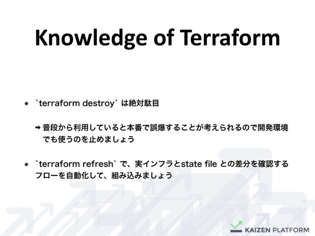 Knowledge	  of	  Terraform
๏ AUFSSBGPSNEFTUSPZA͸ઈରବ໨
‎ ීஈ͔Βར༻͍ͯ͠Δͱຊ൪Ͱޡര͢Δ͜ͱ͕ߟ͑ΒΕΔͷͰ։ൃ؀ڥ
Ͱ΋࢖͏ͷΛࢭΊ·͠ΐ͏
๏ AUFSSBGPSNSFGSFTIAͰɺ࣮ΠϯϑϥͱTUBUFpMFͱͷࠩ෼Λ֬ೝ͢Δ
ϑϩʔΛࣗಈԽͯ͠ɺ૊ΈࠐΈ·͠ΐ͏

