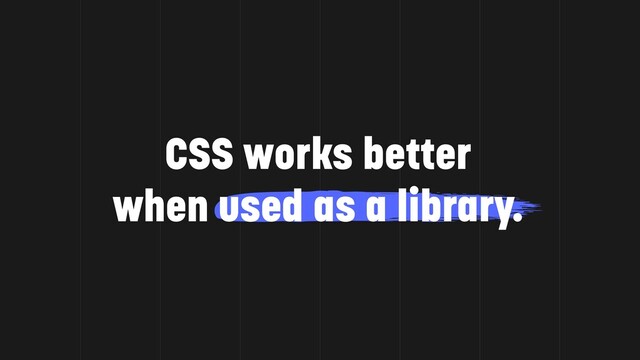 CSS works better
when used as a library.
