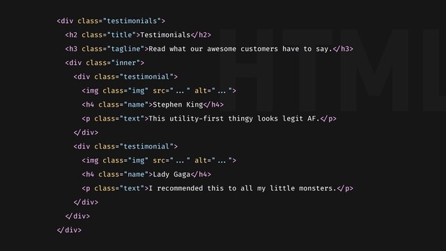 HTML
<div class="testimonials">
<h2 class="title">Testimonials"</h2>
<h3 class="tagline">Read what our awesome customers have to say."</h3>
<div class="inner">
<div class="testimonial">
<img class="img" alt="">
<h4 class="name">Stephen King"</h4>
<p class="text">This utility-first thingy looks legit AF."</p>
"</div>
<div class="testimonial">
<img class="img" alt="">
<h4 class="name">Lady Gaga"</h4>
<p class="text">I recommended this to all my little monsters."</p>
"</div>
"</div>
"</div>
