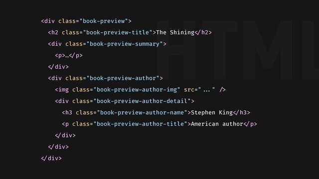 HTML
<div class="book-preview">
<h2 class="book-preview-title">The Shining"</h2>
<div class="book-preview-summary">
<p>…"</p>
"</div>
<div class="book-preview-author">
<img class="book-preview-author-img">
<div class="book-preview-author-detail">
<h3 class="book-preview-author-name">Stephen King"</h3>
<p class="book-preview-author-title">American author"</p>
"</div>
"</div>
"</div>
