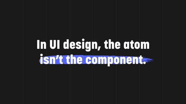 In UI design, the atom
isn’t the component.
