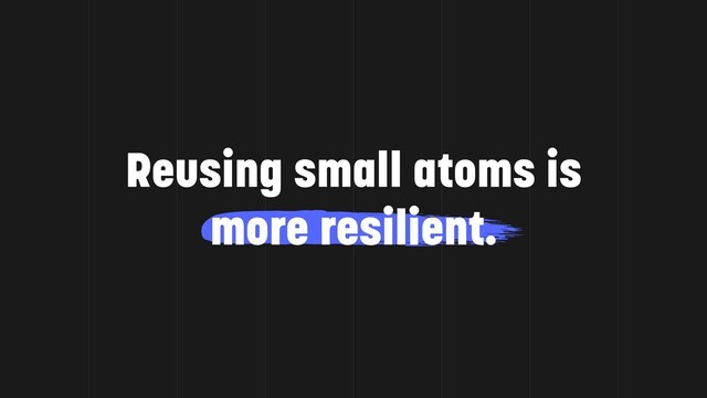 Reusing small atoms is
more resilient.
