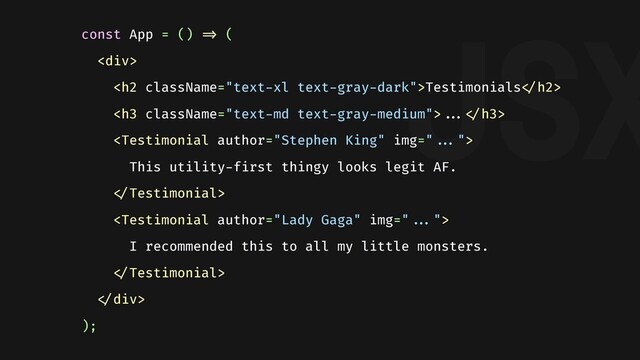 JSX
const App = () "=> (
<div>
<h2>Testimonials"</h2>
<h3>""..."</h3>

This utility-first thingy looks legit AF.
"

I recommended this to all my little monsters.
"
"</div>
);

