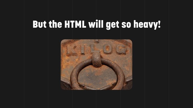But the HTML will get so heavy!
