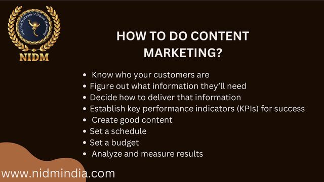 www.nidmindia.com
HOW TO DO CONTENT
MARKETING?
Know who your customers are
Figure out what information they’ll need
Decide how to deliver that information
Establish key performance indicators (KPIs) for success
Create good content
Set a schedule
Set a budget
Analyze and measure results
