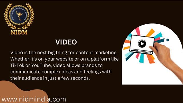 www.nidmindia.com
VIDEO
Video is the next big thing for content marketing.
Whether it’s on your website or on a platform like
TikTok or YouTube, video allows brands to
communicate complex ideas and feelings with
their audience in just a few seconds.

