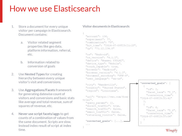 1. Store a document for every unique
visitor per campaign in Elasticsearch.
Document contains:
a. Visitor related segment
properties like geo data,
platform information, referral,
etc.
b. Information related to
conversion of goals
2. Use Nested Types for creating
hierarchy between every unique
visitor’s visit and conversions.
3. Use Aggregations/Facets framework
for generating datewise count of
visitors and conversions and basic stats
like average and total revenue, sum of
squares of revenue, etc.
4. Never use script facets/aggs to get
counts of a combination of values from
the same document. Scripts are slow.
Instead index result of script at index
time.
Visitor documents in Elasticsearch:
{
"account": 196,
"experiment": 77,
"combination": "5",
"hit_time": "2014-07-09T23:21:15",
"ip": "71.12.234.0"
"os": "Android",
"os_version": "4.1.2",
"device": "Huawei Y301A2",
"device_type": "Mobile",
"touch_capable": true,
"browser": "Android",
"browser_version": "4.1.2",
"document_encoding": "UTF-8",
"user_language": "en-us",
"city": "Mandeville",
"country": "United States",
"region": "Louisiana",
"url": "https://vwo.com/free-
trial",
"query_params": [],
"direct_traffic": true,
"search_traffic": false,
"email_traffic": false,
"returning_visitor": false,
"converted_goals": [...],
...
}
How we use Elasticsearch
"converted_goals": [
{
"id": 2,
"facet_term": "5_2",
"conversion_time":
"2014-07-09T23:32:41"
},
{
"id": 6,
"facet_term": "5_6",
"conversion_time":
"2014-07-09T23:37:04"
}
]
