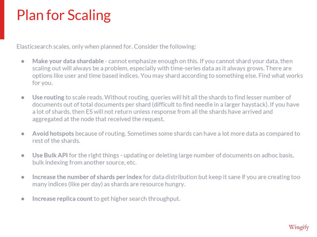 Elasticsearch scales, only when planned for. Consider the following:
● Make your data shardable - cannot emphasize enough on this. If you cannot shard your data, then
scaling out will always be a problem, especially with time-series data as it always grows. There are
options like user and time based indices. You may shard according to something else. Find what works
for you.
● Use routing to scale reads. Without routing, queries will hit all the shards to find lesser number of
documents out of total documents per shard (difficult to find needle in a larger haystack). If you have
a lot of shards, then ES will not return unless response from all the shards have arrived and
aggregated at the node that received the request.
● Avoid hotspots because of routing. Sometimes some shards can have a lot more data as compared to
rest of the shards.
● Use Bulk API for the right things - updating or deleting large number of documents on adhoc basis,
bulk indexing from another source, etc.
● Increase the number of shards per index for data distribution but keep it sane if you are creating too
many indices (like per day) as shards are resource hungry.
● Increase replica count to get higher search throughput.
Plan for Scaling

