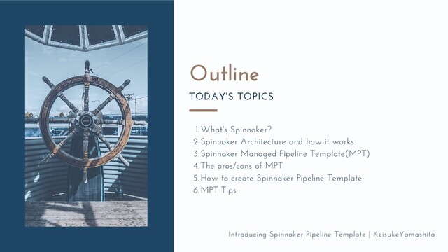 Introducing Spinnaker Pipeline Template | KeisukeYamashita
Outline
TODAY'S TOPICS
What's Spinnaker?
Spinnaker Architecture and how it works
Spinnaker Managed Pipeline Template(MPT)
The pros/cons of MPT
How to create Spinnaker Pipeline Template
MPT Tips
1.
2.
3.
4.
5.
6.
