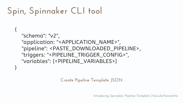 Spin, Spinnaker CLI tool
Create Pipeline Template JSON
{
"schema": "v2",
"application: "",
"pipeline": ,
"triggers: "",
"variables": []
}
Introducing Spinnaker Pipeline Template | KeisukeYamashita
