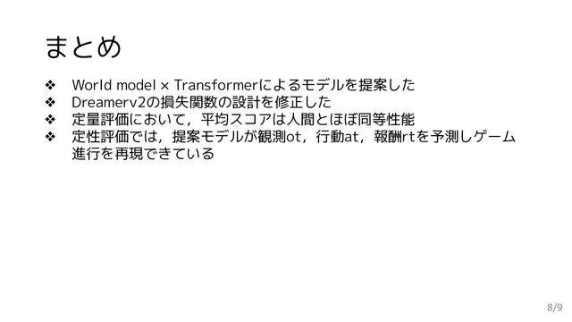 まとめ
8/9
❖ World model × Transformerによるモデルを提案した
❖ Dreamerv2の損失関数の設計を修正した
❖ 定量評価において，平均スコアは人間とほぼ同等性能
❖ 定性評価では，提案モデルが観測ot，行動at，報酬rtを予測しゲーム
進行を再現できている
