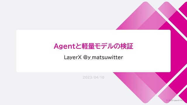 © 2023 LayerX Inc.
Agentと軽量モデルの検証
LayerX @y_matsuwitter
2023/04/10
