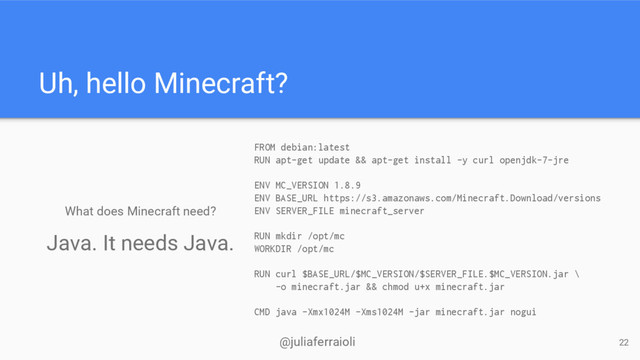 @juliaferraioli
Uh, hello Minecraft?
What does Minecraft need?
FROM debian:latest
RUN apt-get update && apt-get install -y curl openjdk-7-jre
ENV MC_VERSION 1.8.9
ENV BASE_URL https://s3.amazonaws.com/Minecraft.Download/versions
ENV SERVER_FILE minecraft_server
RUN mkdir /opt/mc
WORKDIR /opt/mc
RUN curl $BASE_URL/$MC_VERSION/$SERVER_FILE.$MC_VERSION.jar \
-o minecraft.jar && chmod u+x minecraft.jar
CMD java -Xmx1024M -Xms1024M -jar minecraft.jar nogui
22
Java. It needs Java.

