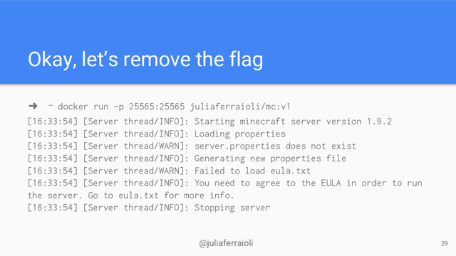 @juliaferraioli
Okay, let’s remove the flag
➜ ~ docker run -p 25565:25565 juliaferraioli/mc:v1
29
[16:33:54] [Server thread/INFO]: Starting minecraft server version 1.9.2
[16:33:54] [Server thread/INFO]: Loading properties
[16:33:54] [Server thread/WARN]: server.properties does not exist
[16:33:54] [Server thread/INFO]: Generating new properties file
[16:33:54] [Server thread/WARN]: Failed to load eula.txt
[16:33:54] [Server thread/INFO]: You need to agree to the EULA in order to run
the server. Go to eula.txt for more info.
[16:33:54] [Server thread/INFO]: Stopping server
