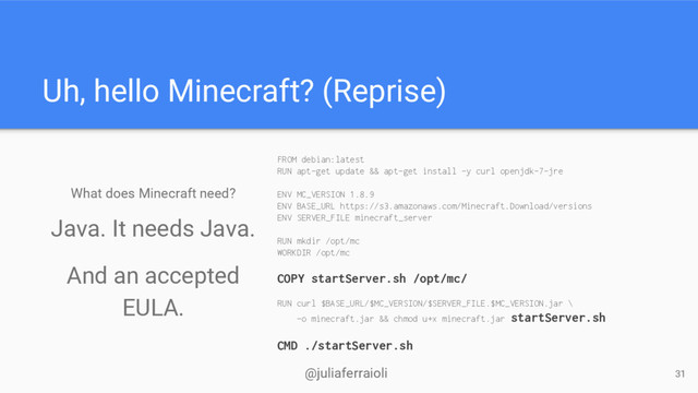 @juliaferraioli
Uh, hello Minecraft? (Reprise)
What does Minecraft need?
FROM debian:latest
RUN apt-get update && apt-get install -y curl openjdk-7-jre
ENV MC_VERSION 1.8.9
ENV BASE_URL https://s3.amazonaws.com/Minecraft.Download/versions
ENV SERVER_FILE minecraft_server
RUN mkdir /opt/mc
WORKDIR /opt/mc
COPY startServer.sh /opt/mc/
RUN curl $BASE_URL/$MC_VERSION/$SERVER_FILE.$MC_VERSION.jar \
-o minecraft.jar && chmod u+x minecraft.jar startServer.sh
CMD ./startServer.sh
31
Java. It needs Java.
And an accepted
EULA.
