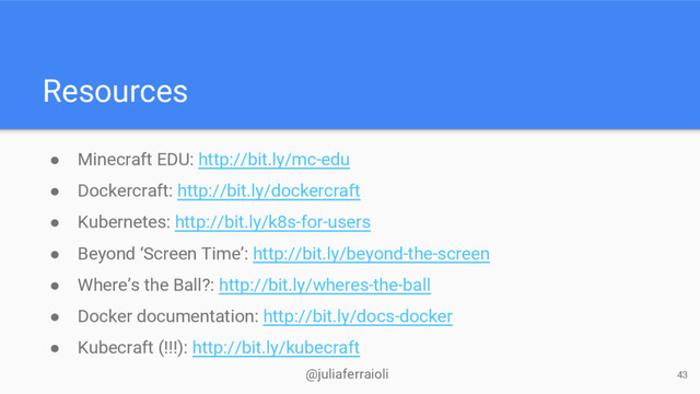 @juliaferraioli
Resources
● Minecraft EDU: http://bit.ly/mc-edu
● Dockercraft: http://bit.ly/dockercraft
● Kubernetes: http://bit.ly/k8s-for-users
● Beyond ‘Screen Time’: http://bit.ly/beyond-the-screen
● Where’s the Ball?: http://bit.ly/wheres-the-ball
● Docker documentation: http://bit.ly/docs-docker
● Kubecraft (!!!): http://bit.ly/kubecraft
43
