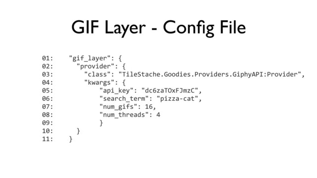 GIF Layer - Conﬁg File
01:	  	  	  	  "gif_layer":	  {
02:	  	  	  	  	  	  "provider":	  {
03:	  	  	  	  	  	  	  	  "class":	  "TileStache.Goodies.Providers.GiphyAPI:Provider",
04:	  	  	  	  	  	  	  	  "kwargs":	  {
05:	  	  	  	  	  	  	  	  	  	  	  	  "api_key":	  "dc6zaTOxFJmzC",
06:	  	  	  	  	  	  	  	  	  	  	  	  "search_term":	  "pizza-­‐cat",
07:	  	  	  	  	  	  	  	  	  	  	  	  "num_gifs":	  16,
08:	  	  	  	  	  	  	  	  	  	  	  	  "num_threads":	  4
09:	  	  	  	  	  	  	  	  	  	  	  	  }
10:	  	  	  	  	  	  }
11:	  	  	  	  }
