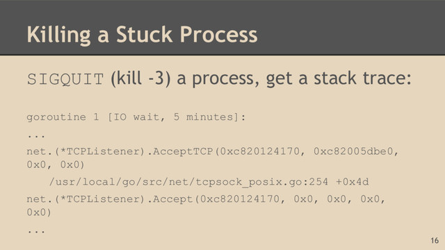 Killing a Stuck Process
SIGQUIT (kill -3) a process, get a stack trace:
goroutine 1 [IO wait, 5 minutes]:
...
net.(*TCPListener).AcceptTCP(0xc820124170, 0xc82005dbe0,
0x0, 0x0)
/usr/local/go/src/net/tcpsock_posix.go:254 +0x4d
net.(*TCPListener).Accept(0xc820124170, 0x0, 0x0, 0x0,
0x0)
...
16
