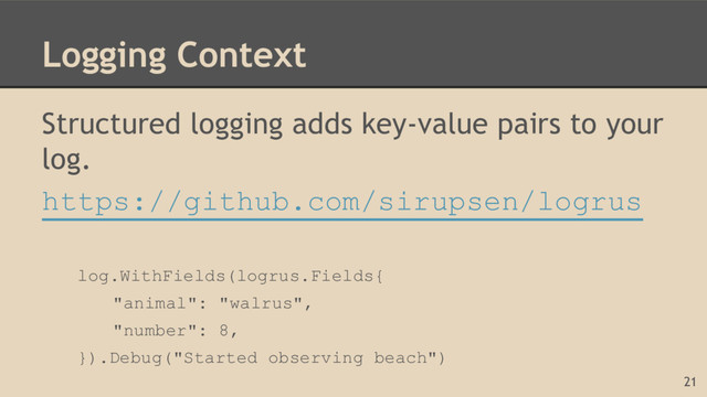 Logging Context
Structured logging adds key-value pairs to your
log.
https://github.com/sirupsen/logrus
log.WithFields(logrus.Fields{
"animal": "walrus",
"number": 8,
}).Debug("Started observing beach")
21
