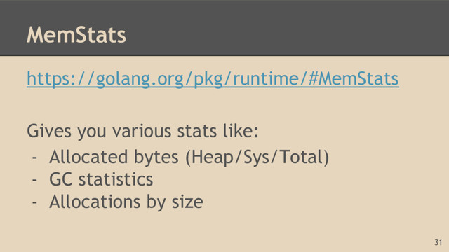 MemStats
https://golang.org/pkg/runtime/#MemStats
Gives you various stats like:
- Allocated bytes (Heap/Sys/Total)
- GC statistics
- Allocations by size
31
