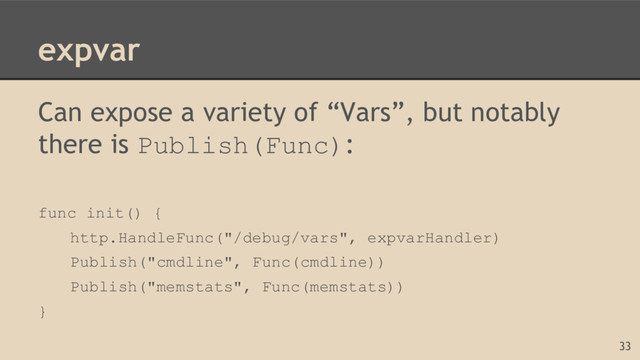 expvar
Can expose a variety of “Vars”, but notably
there is Publish(Func):
func init() {
http.HandleFunc("/debug/vars", expvarHandler)
Publish("cmdline", Func(cmdline))
Publish("memstats", Func(memstats))
}
33
