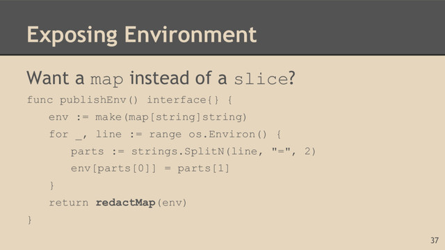 Exposing Environment
Want a map instead of a slice?
func publishEnv() interface{} {
env := make(map[string]string)
for _, line := range os.Environ() {
parts := strings.SplitN(line, "=", 2)
env[parts[0]] = parts[1]
}
return redactMap(env)
}
37
