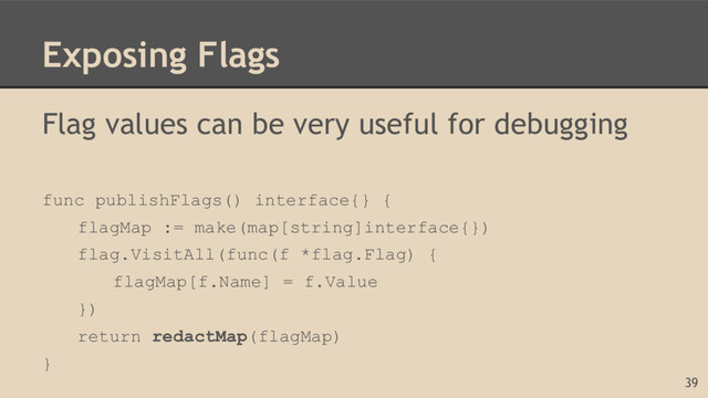 Exposing Flags
Flag values can be very useful for debugging
func publishFlags() interface{} {
flagMap := make(map[string]interface{})
flag.VisitAll(func(f *flag.Flag) {
flagMap[f.Name] = f.Value
})
return redactMap(flagMap)
}
39
