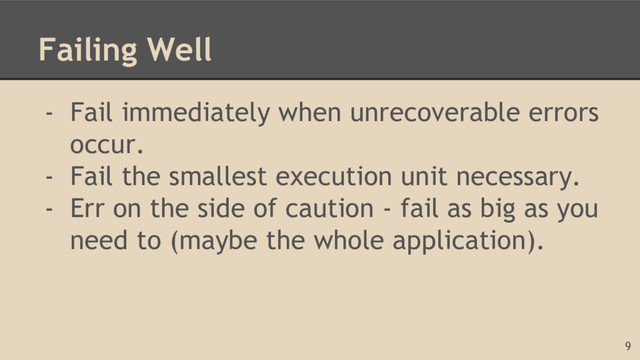 Failing Well
- Fail immediately when unrecoverable errors
occur.
- Fail the smallest execution unit necessary.
- Err on the side of caution - fail as big as you
need to (maybe the whole application).
9
