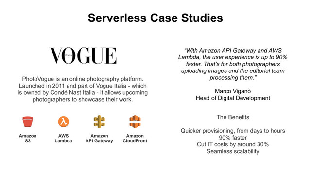 Serverless Case Studies
PhotoVogue is an online photography platform.
Launched in 2011 and part of Vogue Italia - which
is owned by Condé Nast Italia - it allows upcoming
photographers to showcase their work.
The Benefits
Quicker provisioning, from days to hours
90% faster
Cut IT costs by around 30%
Seamless scalability
Amazon
S3
AWS
Lambda
Amazon
API Gateway
Amazon
CloudFront
“With Amazon API Gateway and AWS
Lambda, the user experience is up to 90%
faster. That's for both photographers
uploading images and the editorial team
processing them.”
Marco Viganò
Head of Digital Development
