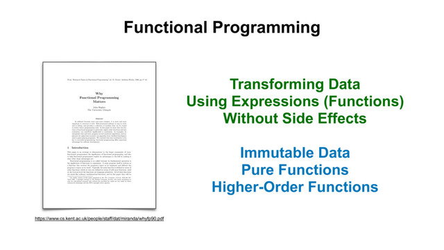 Functional Programming
Transforming Data
Using Expressions (Functions)
Without Side Effects
Immutable Data
Pure Functions
Higher-Order Functions
From “Research Topics in Functional Programming” ed. D. Turner, Addison-Wesley, 1990, pp 17–42.
1
Why
Functional Programming
Matters
John Hughes
The University, Glasgow
Abstract
As software becomes more and more complex, it is more and more
important to structure it well. Well-structured software is easy to write
and to debug, and provides a collection of modules that can be reused
to reduce future programming costs. In this paper we show that two fea-
tures of functional languages in particular, higher-order functions and lazy
evaluation, can contribute signiﬁcantly to modularity. As examples, we
manipulate lists and trees, program several numerical algorithms, and im-
plement the alpha-beta heuristic (an algorithm from Artiﬁcial Intelligence
used in game-playing programs). We conclude that since modularity is the
key to successful programming, functional programming o↵ers important
advantages for software development.
1 Introduction
This paper is an attempt to demonstrate to the larger community of (non-
functional) programmers the signiﬁcance of functional programming, and also
to help functional programmers exploit its advantages to the full by making it
clear what those advantages are.
Functional programming is so called because its fundamental operation is
the application of functions to arguments. A main program itself is written as
a function that receives the program’s input as its argument and delivers the
program’s output as its result. Typically the main function is deﬁned in terms of
other functions, which in turn are deﬁned in terms of still more functions, until
at the bottom level the functions are language primitives. All of these functions
are much like ordinary mathematical functions, and in this paper they will be
1
An earlier version of this paper appeared in the The Computer Journal, 32(2):98–107,
April 1989. Copyright belongs to The British Computer Society, who grant permission to
copy for educational purposes only without fee provided the copies are not made for direct
commercial advantage and this BCS copyright notice appears.
https://www.cs.kent.ac.uk/people/staff/dat/miranda/whyfp90.pdf
