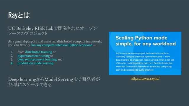 Rayとは
UC Berkeley RISE Lab
で開発されたオープン
ソースのプロジェクト
As a general-purpose and universal distributed compute framework,
you can ﬂexibly run any compute-intensive Python workload —
1. from distributed training or
2. hyperparameter tuning to
3. deep reinforcement learning and
4. production model serving.
Deep learning
から
Model Serving
まで開発者が
簡単にスケールできる
https://www.ray.io/
